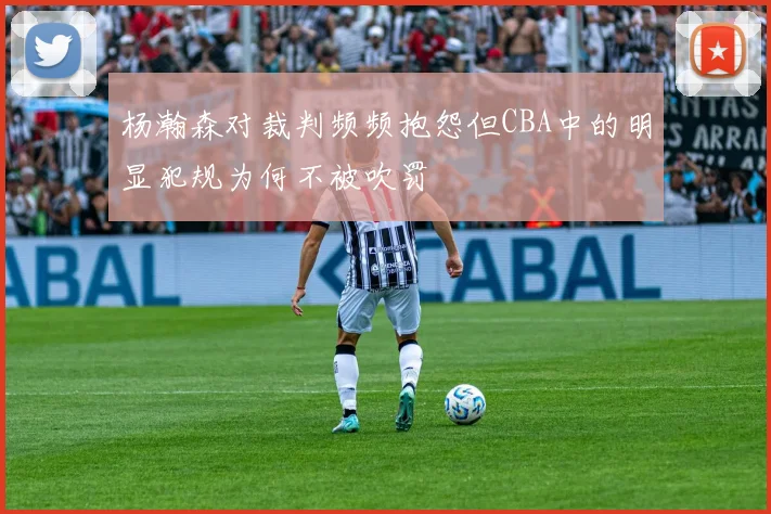 杨瀚森对裁判频频抱怨但CBA中的明显犯规为何不被吹罚