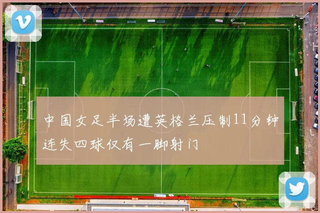 中国女足半场遭英格兰压制11分钟连失四球仅有一脚射门