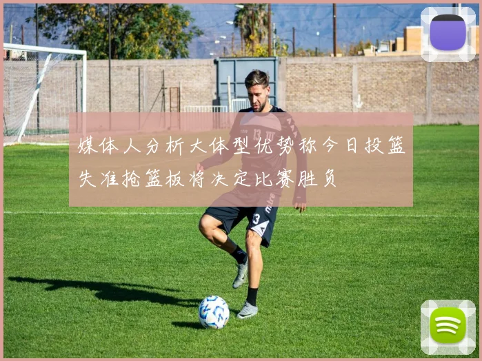 媒体人分析大体型优势称今日投篮失准抢篮板将决定比赛胜负