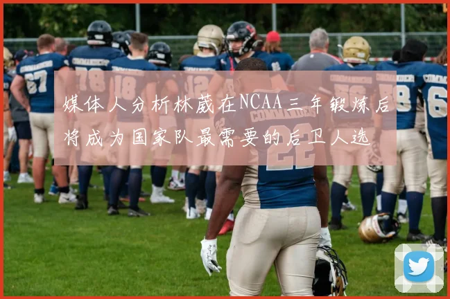 媒体人分析林葳在NCAA三年锻炼后将成为国家队最需要的后卫人选