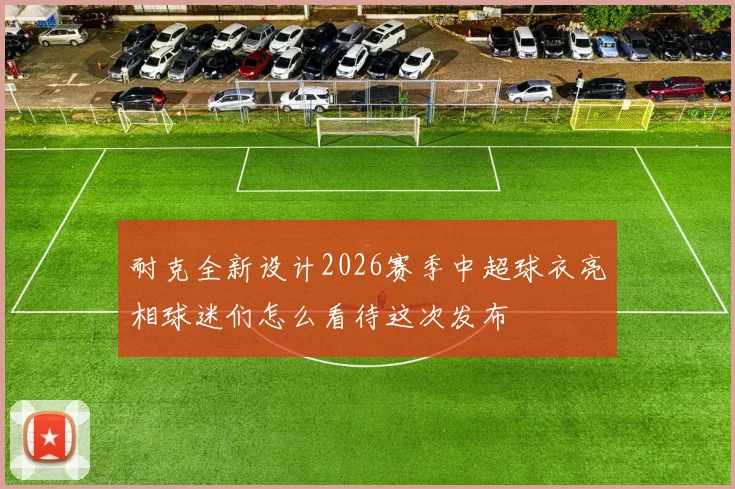 耐克全新设计2026赛季中超球衣亮相球迷们怎么看待这次发布
