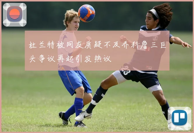 杜兰特被网友质疑不及乔科詹三巨头争议再起引发热议