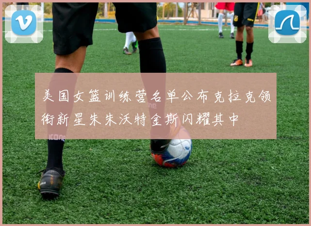 美国女篮训练营名单公布克拉克领衔新星朱朱沃特金斯闪耀其中