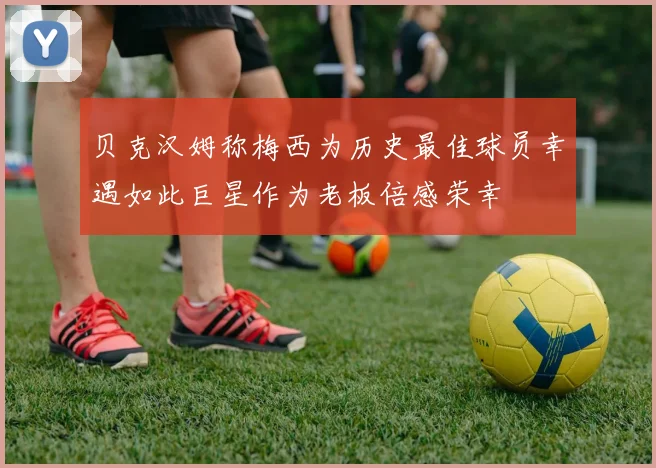 贝克汉姆称梅西为历史最佳球员幸遇如此巨星作为老板倍感荣幸