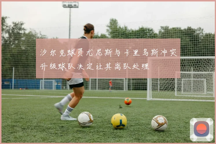沙尔克球员尤尼斯与卡里乌斯冲突升级球队决定让其离队处理