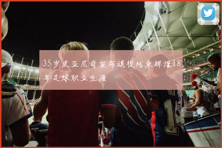 35岁皮亚尼奇宣布退役结束辉煌18年足球职业生涯