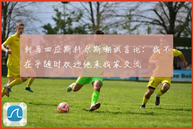 利马回应斯科尔斯嘲讽言论：我不在乎随时欢迎他来我家交流
