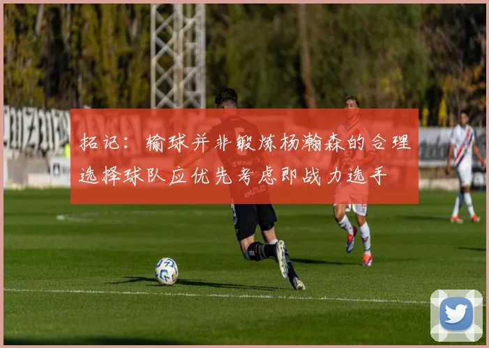 拓记：输球并非锻炼杨瀚森的合理选择球队应优先考虑即战力选手