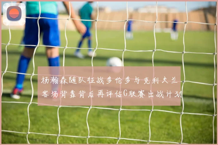 杨瀚森随队征战多伦多与克利夫兰客场背靠背后再评估G联赛出战计划