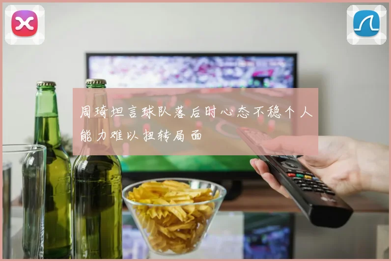 周琦坦言球队落后时心态不稳个人能力难以扭转局面