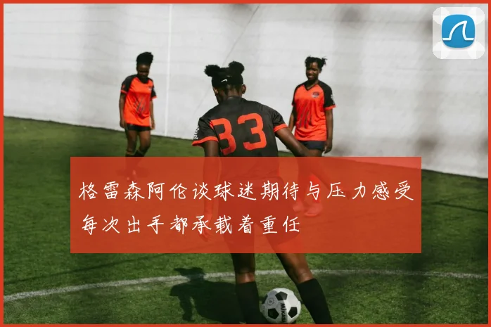 格雷森阿伦谈球迷期待与压力感受每次出手都承载着重任