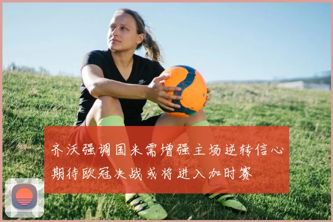 齐沃强调国米需增强主场逆转信心期待欧冠决战或将进入加时赛