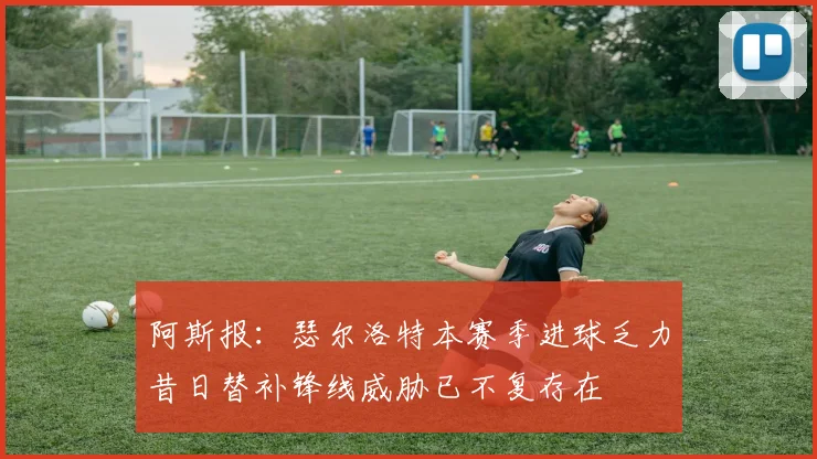阿斯报：瑟尔洛特本赛季进球乏力昔日替补锋线威胁已不复存在