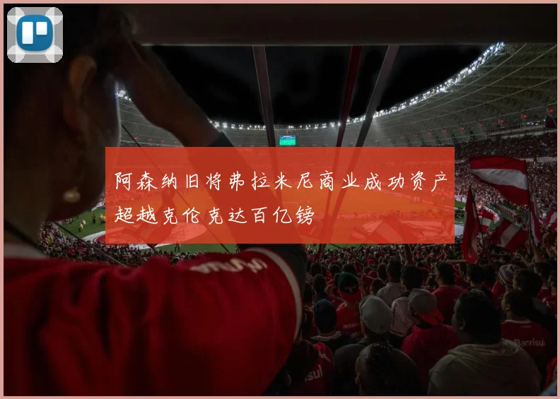 阿森纳旧将弗拉米尼商业成功资产超越克伦克达百亿镑