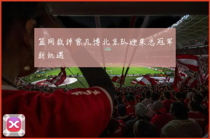 篮网裁掉曾凡博北京队迎来总冠军新机遇