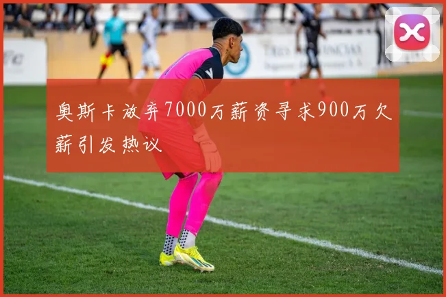 奥斯卡放弃7000万薪资寻求900万欠薪引发热议