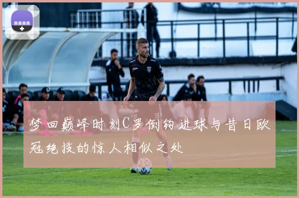 梦回巅峰时刻C罗倒钩进球与昔日欧冠绝技的惊人相似之处