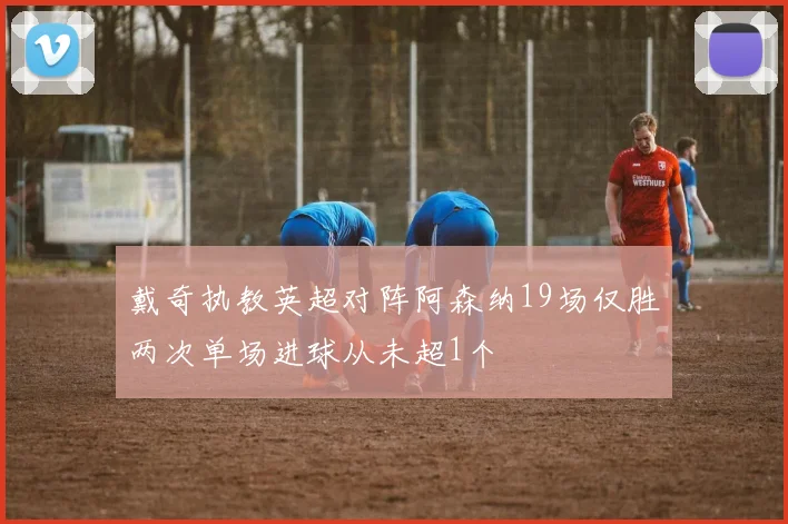 戴奇执教英超对阵阿森纳19场仅胜两次单场进球从未超1个