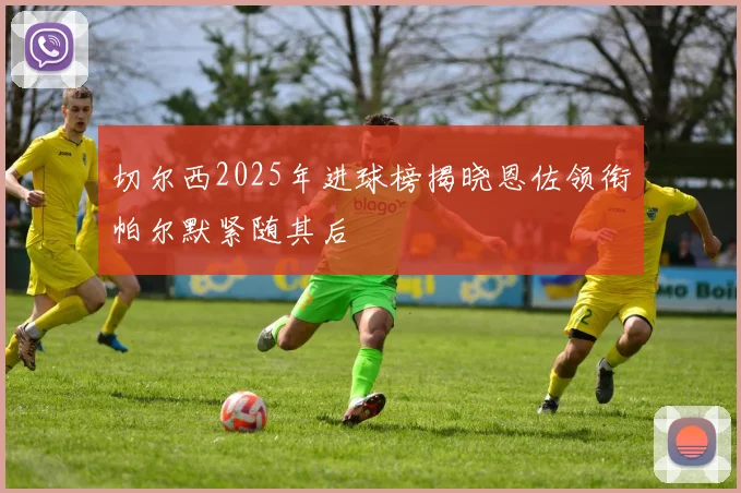 切尔西2025年进球榜揭晓恩佐领衔帕尔默紧随其后