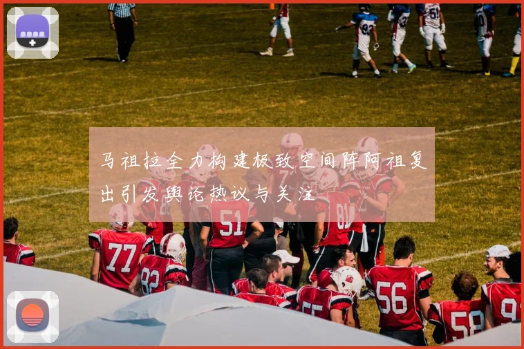 马祖拉全力构建极致空间阵阿祖复出引发舆论热议与关注