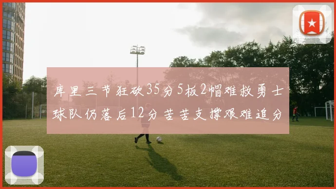 库里三节狂砍35分5板2帽难救勇士球队仍落后12分苦苦支撑艰难追分