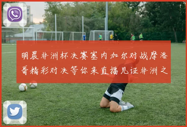 明晨非洲杯决赛塞内加尔对战摩洛哥精彩对决等你来直播见证非洲之王的诞生