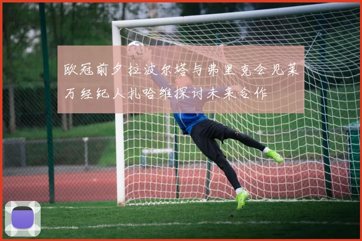 欧冠前夕拉波尔塔与弗里克会见莱万经纪人扎哈维探讨未来合作