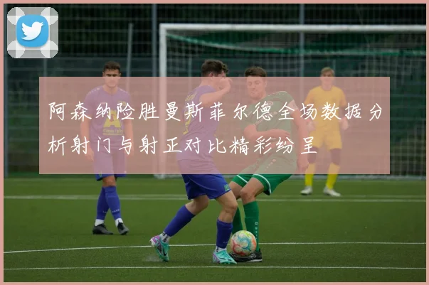 阿森纳险胜曼斯菲尔德全场数据分析射门与射正对比精彩纷呈