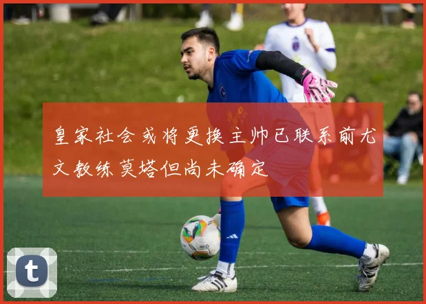 皇家社会或将更换主帅已联系前尤文教练莫塔但尚未确定