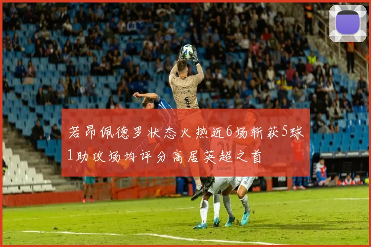 若昂佩德罗状态火热近6场斩获5球1助攻场均评分高居英超之首