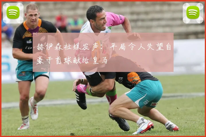 赫伊森社媒发声：平局令人失望自豪于首球献给皇马