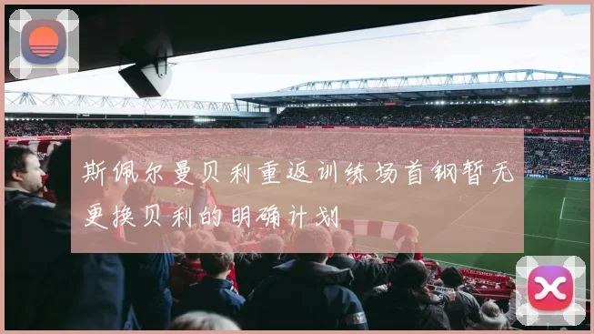 斯佩尔曼贝利重返训练场首钢暂无更换贝利的明确计划