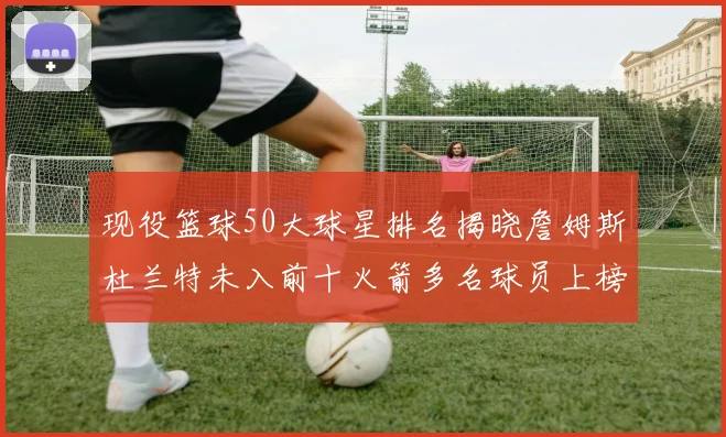 现役篮球50大球星排名揭晓詹姆斯杜兰特未入前十火箭多名球员上榜前五竞争激烈